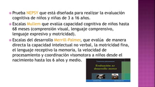  Prueba NEPSY que está diseñada para realizar la evaluación
cognitiva de niños y niñas de 3 a 16 años.
 Escalas Mullem que evalúa capacidad cognitiva de niños hasta
68 meses (comprensión visual, lenguaje comprensivo,
lenguaje expresivo y motricidad).
 Escalas del desarrollo Merrill-Palmer, que evalúa de manera
directa la capacidad intelectual no verbal, la motricidad fina,
el lenguaje receptivo la memoria, la velocidad de
procesamiento y coordinación visomotora a niños desde el
nacimiento hasta los 6 años y medio.
 