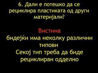 6.  Дали е потешко да   се рециклира пластиката   од други материјали ? Вистина бидејќи има неколку различни типови   Секој тип треба да биде рециклиран   одделно 