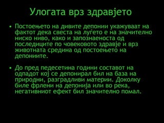 Улогата врз з дравјето  Постоењето на дивите депонии укажуваат на фактот дека свеста на луѓето е на значително ниско ниво, како и запознаеноста од последиците по човековото здравје и врз животната средина од постоењето на депониите .  До пред педесетина години составот на одпадот кој се депонирал бил на база на природни, разградливи материи. Доколку биле фрлени на депонија или во река, негативниот ефект бил значително помал.  