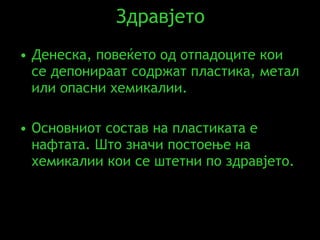 Здравјето Денеска, повеќето од отпадоците кои се депонираат содржат пластика, метал или опасни хемикалии.   Основниот состав на пластиката е нафтата .  Што значи постоење на хемикалии кои се штетни по здравјето. 