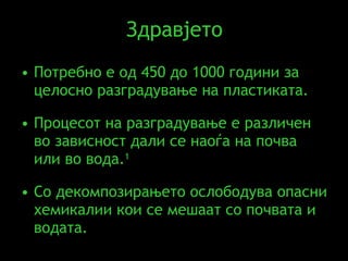 Здравјето Потребно е од  450  д o 1000  години за целосно разградување на пластиката .  Процесот на разградување е различен во зависност дали се наоѓа на почва или во вода . 1   Со декомпозирањето ослободува опасни хемикалии кои се мешаат со почвата и водата. 