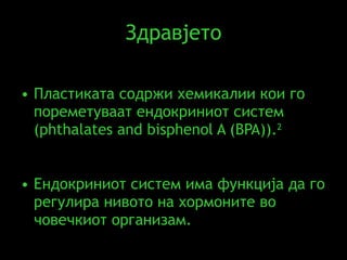 Здравјето Пластиката содржи хемикалии кои го пореметуваат ендокриниот систем ( phthalates and bisphenol A (BPA) ) . 2  Ендокриниот систем има функција да го регулира нивото на хормоните во човечкиот организам .  