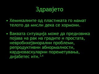 Здравјето Хемикалиите од пластиката го мамат телото да мисли дека се хормони .  Ваквата ситуација може да предизвика појава на рак на градите и простата, невробихејвиорални проблеми, репродуктивни абнормалности, кардиоваскуларни пореметувања,   дијабетес итн . 3,4 