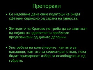 Препораки Се надеваме дека овие податоци ќе бидат сфатени сериозно од страна на јавноста .  Жителите на Кратово не треба да се заштитат од појава на здравствени проблеми предизвикани од дивите депонии.   Употребата на контејнерите, кантите за одпадоци, кантите за селектиран отпад, нека бидат примарниот избор за ослободување од ѓубрето . 