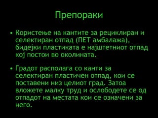 Препораки Користење на кантите за рециклиран и селектиран отпад (ПЕТ амбалажа), бидејки пластиката е најштетниот отпад кој постои во околината.   Градот располага со канти за селектиран пластичен отпад, кои се поставени низ целиот град. Затоа вложете малку труд и ослободете се од отпадот на местата кои се означени за него. 