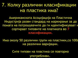 7.  Колку различни класификации   на пластика има ? Американската Асоцијација на Пластична Индустрија   разви   стандард на маркирање   за да помага   на потрошувачите да   ги идентификуваат   и   сортираат   типовите   на платиката   во   7  класификации. Има околу  50  различни групи   на пластики , со  100s  на   различни   варијации .   Сите типови   на   пластика   се повторно употребливи .   