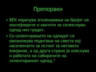 Препораки ВЕК порачува зголемување на бројот на контејнерите и кантите за селектиран одпад низ градот. Со селектирањето на одпадот се овозможува подигање на свеста кај населението за истиот за неговото влијание, а од друга страна ја олеснува и работата на собирачите на селентираниот одпад . 5 