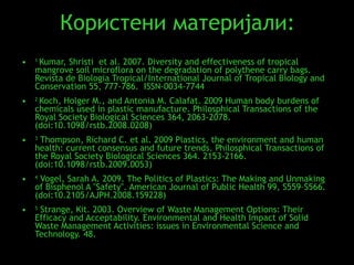 Користени материјали: 1  Kumar, Shristi  et al. 2007. Diversity and effectiveness of tropical mangrove soil microflora on the degradation of polythene carry bags. Revista de Biologia Tropical/International Journal of Tropical Biology and Conservation 55, 777-786.  ISSN-0034-7744 2  Koch, Holger M., and Antonia M. Calafat. 2009 Human body burdens of chemicals used in plastic manufacture. Philosphical Transactions of the Royal Society Biological Sciences 364, 2063-2078. (doi:10.1098/rstb.2008.0208) 3  Thompson, Richard C. et al. 2009 Plastics, the environment and human health: current consensus and future trends. Philosphical Transactions of the Royal Society Biological Sciences 364. 2153-2166. (doi:10.1098/rstb.2009.0053) 4  Vogel, Sarah A. 2009. The Politics of Plastics: The Making and Unmaking of Bisphenol A "Safety". American Journal of Public Health 99, S559–S566. (doi:10.2105/AJPH.2008.159228) 5  Strange, Kit. 2003. Overview of Waste Management Options: Their Efficacy and Acceptability. Environmental and Health Impact of Solid Waste Management Activities: issues in Environmental Science and Technology. 48. 