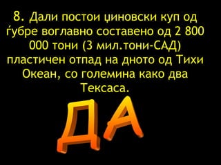 8.  Дали постои џиновски куп од ѓубре воглавно составено од 2 800 000 тони (3 мил.тони-САД) пластичен отпад на дното од Тихи Океан, со големина како два Тексаса. ДА 