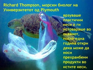 Richard Thompson,  морски биолог   на   Универзитетот   од  Plymouth врзуваше   пластични кеси   и ги истовараше   во океанот,   после една година откри   дека може да носи   прехранбени продукти во истите кеси . 