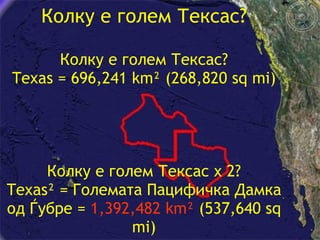 Колку е голем Тексас? Колку е голем Тексас ? Texas = 696,241 km² (268,820 sq mi) Колку е голем Тексас  x 2? Texas² =  Големата Пацифичка Дамка од Ѓубре  =  1,392,482 km²  (537,640 sq mi) 