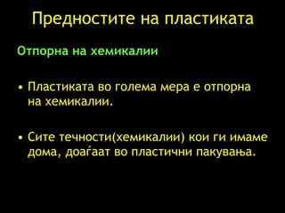 Предностите на пластиката Отпорна на хемикалии   Пластиката во голема мера е отпорна на хемикалии .  Сите течности(хемикалии) кои ги имаме дома, доаѓаат во пластични пакувања . 