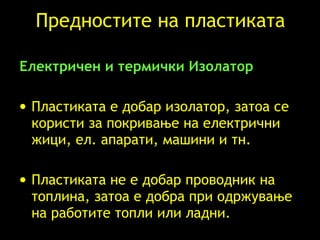 Предностите на пластиката Електричен и термички Изолатор Пластиката е добар изолатор, затоа се користи за покривање на електрични жици, ел. апарати, машини и тн .  Пластиката не е добар проводник на топлина, затоа е добра при одржување на работите топли или ладни . 