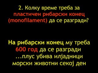 2.  Колку време   треба   за  пластичен   рибарски конец   (monofilament)   да се разгради ?  На рибарски конец   му треба 600  год   да се разгради   ... плус   убива   илјадници   морски   животни   секој ден 