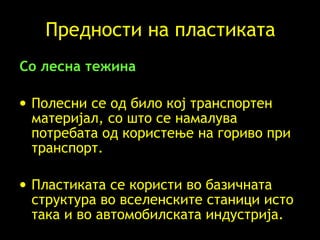 Предности на пластиката Со лесна тежина   Полесни се од било кој транспортен материјал, со што се намалува потребата од користење на гориво при транспорт. Пластиката се користи во базичната структура во вселенските станици исто така и во автомобилската индустрија.   