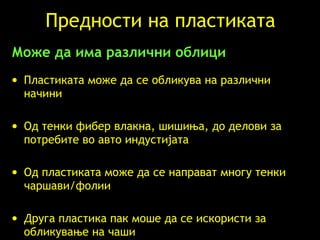 Предности на пластиката Може да има различни облици Пластиката може да се обликува на различни начини Од тенки фибер влакна, шишиња, до делови за потребите во авто индустијата Од пластиката може да се направат многу тенки чаршави/фолии Друга пластика пак моше да се искористи за обликување на чаши 
