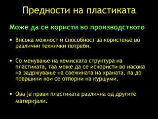 Предности на пластиката Може да се користи во производството   Висока можност и способност за користење во различни технички потреби .  Со менување на хемиската структура на пластиката, таа може да се искористи во насока на задржување на свежината на храната, па до површини кои се отпорни на куршуми.   Ова ја прави пластиката различна од другите материјали . 
