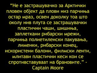 “ Не е застрашувачко за Арктички пловен објект да плови низ парчиња остар мраз, освен доколку тоа што околу нив плута се застрашувачки пластични чаши, шишиња, заплеткани рибарски мрежи, парчиња полиетиленски пакувања, лименки, рибарски конец, искористени балони, филмски ленти ,  млитави пластични кеси   кои се спротивставуваат на брановите .” - Captain Moore 