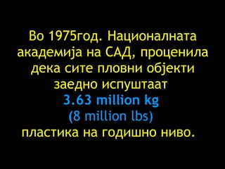 Во 1975год. Националната академија на САД, проценила дека сите пловни објекти заедно испуштаат   3.63 million kg  ( 8 million lbs)  пластика на годишно ниво.  