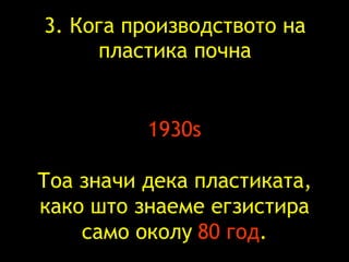 3.  Кога   производството на   пластика почна 1930s Тоа значи   дека   пластиката, како што знаеме   егзистира само   околу   80  год . 