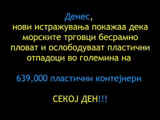 Денес ,  нови истражувања покажаа дека морските трговци бесрамно пловат и ослободуваат пластични отпадоци во големина на  639,000  пластични контејнери   СЕКОЈ ДЕН !!! 