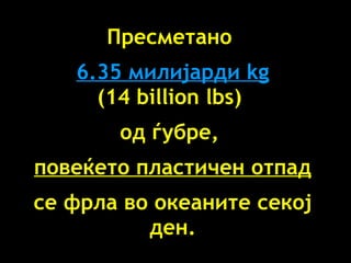 Пресметано   6.35  милијарди  kg (14 billion lbs)  од ѓубре ,  повеќето пластичен отпад се фрла во океаните секој ден . 
