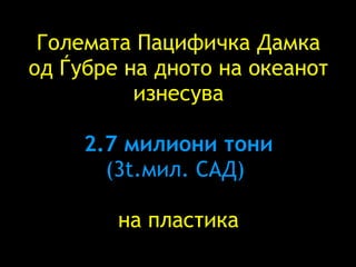 Големата Пацифичка Дамка од Ѓубре   на дното на океанот изнесува   2.7  милиони тони (3t .мил. САД )  на пластика 