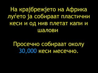 На крајбрежјето на Африка луѓето ја собираат пластични кеси и од нив плетат капи и шалови   Просечно собираат околу  30,000  кеси месечно . 