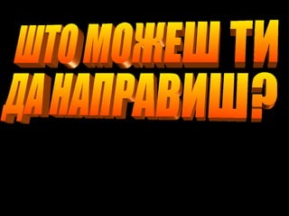 ШТО МОЖЕШ ТИ  ДА НАПРАВИШ? 