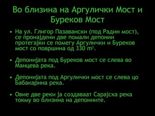 Во близина на Аргулички Мост и Буреков Мост На ул. Глигор Пазавански (под Радин мост), се пронајдени две помали депонии протегајки се помегу Аргулички и Буреков мост со површина од  330 m 2 .  Депонијата под Буреков мост се слева во Манцева река .  Депонијата под Аргулички мост се слева цо Бабакарина река .  Овие две реки ја создаваат Сарајска река токму во близина на депониите . 