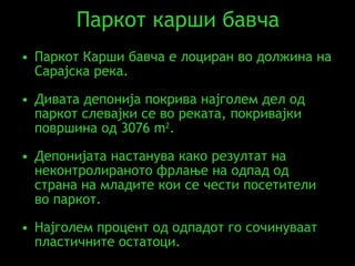 Паркот карши бавча Паркот Карши бавча е лоциран во должина на Сарајска река .  Дивата депонија покрива најголем дел од паркот слевајки се во реката, покривајки површина од  3076 m 2 . Депонијата настанува како резултат на неконтролираното фрлање на одпад од страна на младите кои се чести посетители во паркот. Најголем процент од одпадот го сочинуваат пластичните остатоци. 