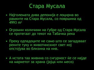 Стара Мусала Најголемата дива депонија е лоцирна во рамките на Стара Мусала, со површина од   4993  m 2 Огромни количини на ѓубре од Стара Мусала се протегаат до текот на Табачка река   Преку одпадоците не само што се загадуваат реките туку и животинскиот свет кој опстојува во близина на нив. А истата таа живина со сигурност ќе се најде на маркетот за храна (јајца или месо) 