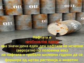 Нафтата   е необновлив   извор ова значи   дека еден ден   нафтата   ќе   исчезне  ( веројатно по половина век ) на нафтата   и требало   милиони години   да се формира од   мртви   растенија и   животни   