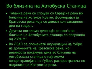 Во близина на Автобуска Станица Табачка река се спојува со Сарајска река во близина на хотелот Кратис формирајки ја Кратовска река која се движи кон западниот дел на градот .  Другата поголема депонија се наоѓа во близина на Автобуската станица со површина од 2394  m 2   Во ЛЕАП се споменати акумулации на ѓубре нз должината на Кратовска река, но реалноста покажува дека во близина на Автобуската станица е најголема концентрацијата на ѓубре, распространета по падините на Кратовска река.   