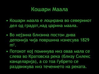 Кошари Маала Кошари маала е лоцирана во северниот дел од градот,над царина маала.  Во нејзина близина постои дива депонија   чија површина изнесува 1829  m 2 .  Потокот кој поминува низ оваа мала се слева во Кратовска река (близу Силекс канцеларија), а со тоа ѓубрето се раздвижува низ течението на реката. 