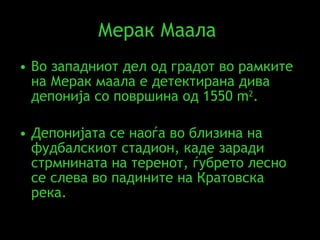 Мерак Маала   Во западниот дел од градот во рамките на Мерак маала е детектирана дива депонија со површина од 1550  m 2 .  Депонијата се наоѓа во близина на фудбалскиот стадион, каде заради стрмнината на теренот, ѓубрето лесно се слева во падините на Кратовска река .  