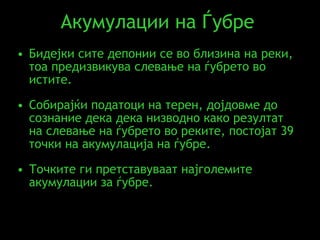 Акумулации на Ѓубре  Бидејки сите депонии се во близина на реки, тоа предизвикува слевање на ѓубрето во истите.  Собирајќи податоци на терен, дојдовме до сознание дека дека низводно како резултат на слевање на ѓубрето во реките, постојат 39 точки на акумулација на ѓубре. Точките ги претставуваат најголемите акумулации за ѓубре . 