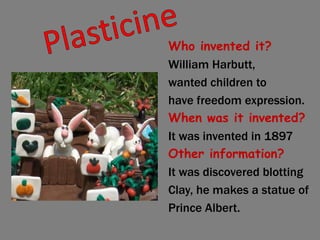 Plasticine Who invented it? William Harbutt, wanted children to have freedom expression. When was it invented? It was invented in 1897 Other information? It was discovered blotting Clay, he makes a statue of Prince Albert. 