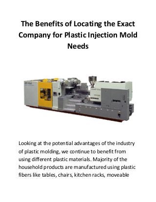 The Benefits of Locating the Exact
Company for Plastic Injection Mold
               Needs




Looking at the potential advantages of the industry
of plastic molding, we continue to benefit from
using different plastic materials. Majority of the
household products are manufactured using plastic
fibers like tables, chairs, kitchen racks, moveable
 