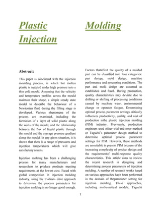 1
Plastic
Injection
Molding
Abstract:
This paper is concerned with the injection
moulding process, in which hot molten
plastic is injected under high pressure into a
thin cold mould. Assuming that the velocity
and temperature profiles across the mould
maintain their shape, a simple steady state
model to describe the behaviour of a
Newtonian fluid during the filling stage is
developed. Various phenomena of the
process are examined, including the
formation of a layer of solid plastic along
the walls of the mould, and the relationship
between the flux of liquid plastic through
the mould and the average pressure gradient
along the mould. In any given situation, it is
shown that there is a range of pressures and
injection temperatures which will give
satisfactory results.
Injection molding has been a challenging
process for many manufacturers and
researchers to produce products meeting
requirements at the lowest cost. Faced with
global competition in injection molding
industry, using the trialand- error approach
to determine the process parameters for
injection molding is no longer good enough.
Factors thataffect the quality of a molded
part can be classified into four categories:
part design, mold design, machine
performance and processing conditions. The
part and mold design are assumed as
established and fixed. During production,
quality characteristics may deviate due to
drifting or shifting of processing conditions
caused by machine wear, environmental
change or operator fatigue. Determining
optimal process parameter settings critically
influences productivity, quality, and cost of
production inthe plastic injection molding
(PIM) industry. Previously, production
engineers used either trial-and-error method
or Taguchi’s parameter design method to
determine optimal process parameter
settings for PIM. However, these methods
are unsuitable in present PIM because of the
increasing complexity of product design and
the requirementof multi-response quality
characteristics. This article aims to review
the recent research in designing and
determining process parameters of injection
molding. A number of research works based
on various approaches have been performed
in the domain of theparameter setting for
injection molding. These approaches,
including mathematical models, Taguchi
 