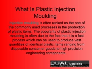 What Is Plastic Injection Moulding Injection moulding  is often ranked as the one of the commonly used processes in the production of plastic items. The popularity of plastic injection moulding is often due to the fact that it is a fast process which can be used to produce vast quantities of identical plastic items ranging from disposable consumer goods to high precision engineering components.  