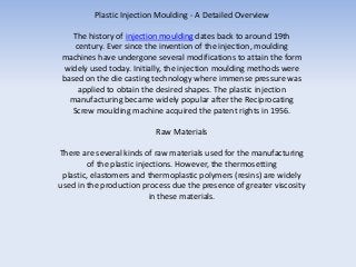 Plastic Injection Moulding - A Detailed Overview

   The history of injection moulding dates back to around 19th
   century. Ever since the invention of the injection, moulding
machines have undergone several modifications to attain the form
widely used today. Initially, the injection moulding methods were
based on the die casting technology where immense pressure was
    applied to obtain the desired shapes. The plastic injection
  manufacturing became widely popular after the Reciprocating
  Screw moulding machine acquired the patent rights in 1956.

                          Raw Materials

There are several kinds of raw materials used for the manufacturing
         of the plastic injections. However, the thermosetting
 plastic, elastomers and thermoplastic polymers (resins) are widely
used in the production process due the presence of greater viscosity
                            in these materials.
 