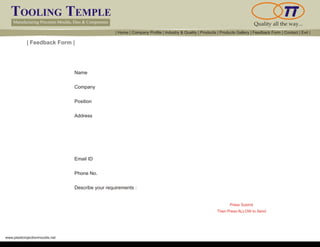 TOOLING TEMPLE
Manufacturing Precision Moulds, Dies & Components Quality all the way...
www.plasticinjectionmoulds.net
| Feedback Form |
Name
Company
Position
Address
Email ID
Phone No.
Describe your requirements :
Then Press ALLOW to Send
Press Submit
| Home | Company Profile | Industry & Quality | Products | Products Gallery | Feedback Form | Contact | Exit |
Reset Form
Submit
 