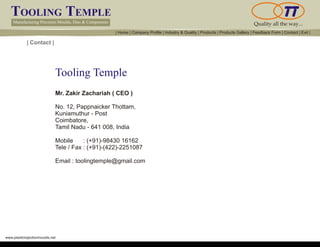 TOOLING TEMPLE
Manufacturing Precision Moulds, Dies & Components Quality all the way...
www.plasticinjectionmoulds.net
| Contact |
Mr. Zakir Zachariah ( CEO )
No. 12, Pappnaicker Thottam,
Kuniamuthur - Post
Coimbatore,
Tamil Nadu - 641 008, India
Mobile : (+91)-98430 16162
Tele / Fax : (+91)-(422)-2251087
Email : toolingtemple@gmail.com
Tooling Temple
| Home | Company Profile | Industry & Quality | Products | Products Gallery | Feedback Form | Contact | Exit |
 
