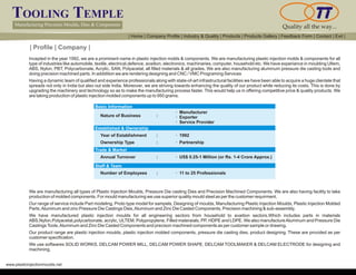 TOOLING TEMPLE
Manufacturing Precision Moulds, Dies & Components Quality all the way...
www.plasticinjectionmoulds.net
| Profile | Company |
Incepted in the year 1992, we are a prominent name in plastic injection molds & components. We are manufacturing plastic injection molds & components for all
type of industries like automobile, textile, electrical,defence, avaition, electronics, machinaries, computer, household etc. We have experiance in moulding Ultem,
ABS, Nylon, PBT, Polycarbonate, Acrylic, SAN, Polyacetal, all filled materials & all grades. We are also manufacturing aluminum pressure die casting tools and
doing precision machined parts. In adddition we are rendering designing and CNC / VMC Programing Services
Having a dynamic team of qualified and experience professionals along with state-of-art infrastructural facilities we have been able to acquire a huge clientele that
spreads not only in India but also out side India. Moreover, we are striving towards enhancing the quality of our product while reducing its costs. This is done by
upgrading the machinery and technology so as to make the manufacturing process faster. This would help us in offering competitive price & quality products. We
are taking production of plastic injection molded components up to 950 grams.
Basic Information
Established & Ownership
Trade & Market
Staff & Team
Nature of Business :
· Manufacturer
· Exporter
· Service Provider
Year of Establishment :
Annual Turnover :
Number of Employees :
Ownership Type :
· 1992
· US$ 0.25-1 Million (or Rs. 1-4 Crore Approx.)
· 11 to 25 Professionals
· Partnership
We are manufacturing all types of Plastic Injection Moulds, Pressure Die casting Dies and Precision Machined Components. We are also having facility to take
production of molded components. For mould manufacturing we use superior quality mould steel as per the customer requirment.
Our range of service include Part modeling, Proto type model for sampels, Designing of moulds, Manufacturing Plastic Injection Moulds, Plastic Injection Molded
Parts,Aluminum and zinc Pressure Die Castings Dies,Aluminum and Zinc Die Casted Components, Precision machining & sub-assembly.
We have manufactured plastic injection moulds for all engineering sectors from household to avaition sectors.Which includes parts in materials
ABS,Nylon,Polyacetal,polycarbonate, acrylic, ULTEM, Polypropylene, Filled materaials, PP, HDPE and LDPE. We also manufactureAluminum and Pressure Die
CastingsTools,Aluminum and Zinc Die Casted Components and precison machined components as per customer sample or drawing.
Our product range are plastic injection moulds, plastic injection molded components, pressure die casting dies, product designing. These are provided as per
customer specification.
We use softwares SOLID WORKS, DELCAM POWER MILL, DELCAM POWER SHAPE, DELCAM TOOLMAKER & DELCAM ELECTRODE for designing and
machining.
| Home | Company Profile | Industry & Quality | Products | Products Gallery | Feedback Form | Contact | Exit |
 