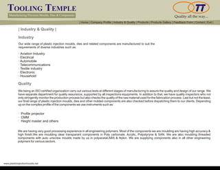 TOOLING TEMPLE
Manufacturing Precision Moulds, Dies & Components Quality all the way...
www.plasticinjectionmoulds.net
| Industry & Quality |
Our wide range of plastic injection moulds, dies and related components are manufactured to suit the
requirements of diverse industries such as:
· Aviation Industry
· Electrical
· Automobile
· Telecommunications
· Textile industry
· Electronic
· Household
We being an ISO certified organization carry out various tests at different stages of manufacturing to assure the quality and design of our range. We
have separate department for quality assurance, supported by all inspections equipments. In addition to that, we have quality inspectors who not
only stringently monitor the production process but also checks the quality of the raw material used for the fabrication process. Last but not the least,
our final range of plastic injection moulds, dies and other molded components are also checked before dispatching them to our clients. Depending
up on the complex profile of the components we use instruments such as:
· Profile projector
· CMM
· Height master and others
Quality
Industry
We are having very good processing experience in all engineering polymers. Most of the components we are moulding are having high accuracy &
high finish.We are moulding clear transparant components in Poly carbonate, Acrylic, Polystyryne & SAN. We are also moulding threaded
components with auto unscrew moulds made by us in polyacetal,ABS & Nylon. We are supplying components also in all other engineering
polymers for various sectors.
| Home | Company Profile | Industry & Quality | Products | Products Gallery | Feedback Form | Contact | Exit |
 