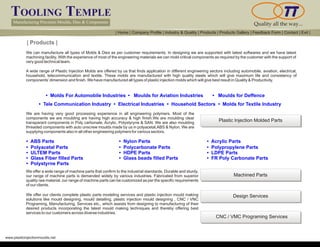 TOOLING TEMPLE
Manufacturing Precision Moulds, Dies & Components Quality all the way...
www.plasticinjectionmoulds.net
| Products |
We can manufacture all types of Molds & Dies as per customer requirements. In designing we are supported with latest softwares and we have latest
machining facility. With the experience of most of the engineering materials we can mold critical components as required by the customer with the support of
very good technical team.
A wide range of Plastic Injection Molds are offered by us that finds application in different engineering sectors including automobile, aviation, electrical,
household, telecommunication and textile. These molds are manufactured with high quality steels which will give maximum life and consistency of
components’dimension and finish. We have manufactured all types of plastic injection molds which will give best result in Quality & Productivity.
• Molds For Automobile Industries • Moulds for Aviation Industries
• Tele Communication Industry Electrical Industries Household Sectors Molds for Textile Industry• • •
We are having very good processing experience in all engineering polymers. Most of the
components we are moulding are having high accuracy & high finish.We are moulding clear
transparant components in Poly carbonate, Acrylic, Polystyryne & SAN. We are also moulding
threaded components with auto unscrew moulds made by us in polyacetal,ABS & Nylon. We are
supplying components also in all other engineering polymers for various sectors.
• ABS Parts • Nylon Parts • Acrylic Parts
• Polyacetal Parts
• ULTEM Parts
• Glass Fiber filled Parts
• Polystyrne Parts
• Polycarbonate Parts
• HDPE Parts
• Glass beads filled Parts
• Polypropylene Parts
• LDPE Parts
• FR Poly Carbonate Parts
We offer a wide range of machine parts that confirm to the industrial standards. Durable and sturdy,
our range of machine parts is demanded widely by various industries. Fabricated from superior
quality raw material, our range of machine parts can be customized as per the specific requirements
of our clients.
We offer our clients complete plastic injection mould making
solutions like mould designing, mould detailing, plastic injection mould designing , CNC / VNC
Programing, Manufacturing, Services etc., which assists from designing to manufacturing of their
desired products incorporating the latest mould making techniques and thereby offering best
services to our customers across diverse industries.
plastic parts modeling services and
Plastic Injection Molded Parts
Machined Parts
Design Services
CNC / VMC Programing Services
| Home | Company Profile | Industry & Quality | Products | Products Gallery | Feedback Form | Contact | Exit |
• Moulds for Deffence
 