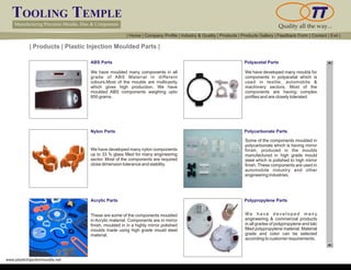 TOOLING TEMPLE
Manufacturing Precision Moulds, Dies & Components Quality all the way...
www.plasticinjectionmoulds.net
| Products | Plastic Injection Moulded Parts |
ABS Parts
Nylon Parts
Acrylic Parts
We have moulded many components in all
grade of ABS Material in different
colours.Most of the moulds are multicavity
which gives high production. We have
moulded ABS components weighing upto
850 grams.
We have developed many nylon components
up to 33 % glass filled for many engineering
sector. Most of the components are required
close dimension tolerance and stability.
These are some of the components moulded
in Acrylic material. Components are in mirror
finish, moulded in in a highly mirror polished
moulds made using high grade mould steel
material.
Polyacetal Parts
Polycarbonate Parts
Polypropylene Parts
We have developed many moulds for
components in polyacetal which is
used in textile, automobile &
machinery sectors. Most of the
components are having complex
profiles and are closely tolerated.
Some of the components moulded in
polycarbonate which is having mirror
finish, produced in the moulds
manufactured in high grade mould
steel which is polished to high mirror
finish. These components are used in
automobile industry and other
engineering industries.
We h a v e d e v e l o p e d m a n y
engineering & commercial products
in all grades of polypropylene and talc
filled polypropylene material. Material
grade and color can be selected
according to customer requirements.
| Home | Company Profile | Industry & Quality | Products | Products Gallery | Feedback Form | Contact | Exit |
 