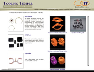 TOOLING TEMPLE
Manufacturing Precision Moulds, Dies & Components Quality all the way...
www.plasticinjectionmoulds.net
| Products | Plastic Injection Moulded Parts |
ULTEM Parts
HDPE Parts
LDPE Parts
We have developed moulds for
moulding components in Ultem
material. Ultem material is
manufactured by Sabic industries
u s e d i n h i g h e n g i n e e r i n g
components like in the application of
Aircraft engineering. We have
d e v e l o p e d a n d p r o d u c e d
components up to 0.4 thickness.
These are some of the products in
HDPE material with insert moulding
w i t h t o l e r a t e d d i m e n s i o n
requirements.
This is shot taken from 2 cavity
mould in LDPE material.
Injection molded part-Fan shroud
Injection molded part-Lamp Holder
Injection molded part-Float
Injection molded parts
| Home | Company Profile | Industry & Quality | Products | Products Gallery | Feedback Form | Contact | Exit |
 