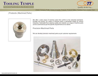 TOOLING TEMPLE
Manufacturing Precision Moulds, Dies & Components Quality all the way...
www.plasticinjectionmoulds.net
| Products | Machined Parts |
We offer a wide range of machine parts that confirm to the industrial standards.
Durable and sturdy, our range of machine parts is demanded widely by various
industries. Fabricated from superior quality raw material, our range of machine parts
can be customized as per the specific requirements of our clients.
Precision Machined Parts
We can develop precision machined parts as per customer requirements
| Home | Company Profile | Industry & Quality | Products | Products Gallery | Feedback Form | Contact | Exit |
 